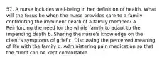 57. A nurse includes well-being in her definition of health. What will the focus be when the nurse provides care to a family confronting the imminent death of a family member? a. Reinforcing the need for the whole family to adapt to the impending death b. Sharing the nurse's knowledge on the client's symptoms of grief c. Discussing the perceived meaning of life with the family d. Administering pain medication so that the client can be kept comfortable