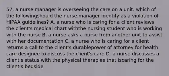 57. a nurse manager is overseeing the care on a unit. which of the followingshould the nurse manager identify as a violation of HIPAA guidelines? A. a nurse who is caring for a client reviews the client's medical chart withthe nursing student who is working with the nurse B. a nurse asks a nurse from another unit to assist with her documentation C. a nurse who is caring for a client returns a call to the client's durablepower of attorney for health care designee to discuss the client's care D. a nurse discusses a client's status with the physical therapies that iscaring for the client's bedside