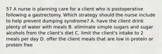 57 A nurse is planning care for a client who is postoperative following a gastrectomy. Which strategy should the nurse include to help prevent dumping syndrome? A. have the client drink plenty of water with meals B. eliminate simple sugars and sugar alcohols from the client's diet C. limit the client's intake to 2 meals per day D. offer the client meals that are low in protein or protein free