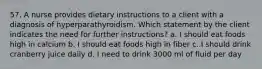 57. A nurse provides dietary instructions to a client with a diagnosis of hyperparathyroidism. Which statement by the client indicates the need for further instructions? a. I should eat foods high in calcium b. I should eat foods high in fiber c. I should drink cranberry juice daily d. I need to drink 3000 ml of fluid per day