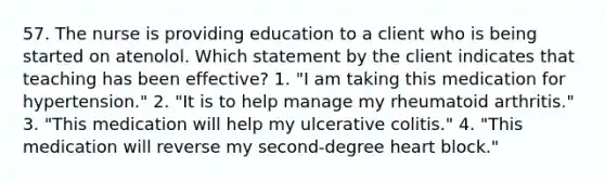 57. The nurse is providing education to a client who is being started on atenolol. Which statement by the client indicates that teaching has been effective? 1. "I am taking this medication for hypertension." 2. "It is to help manage my rheumatoid arthritis." 3. "This medication will help my ulcerative colitis." 4. "This medication will reverse my second-degree heart block."