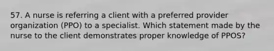 57. A nurse is referring a client with a preferred provider organization (PPO) to a specialist. Which statement made by the nurse to the client demonstrates proper knowledge of PPOS?