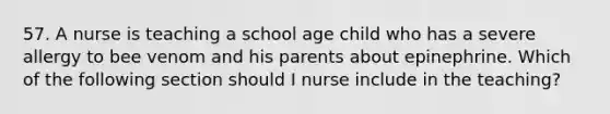 57. A nurse is teaching a school age child who has a severe allergy to bee venom and his parents about epinephrine. Which of the following section should I nurse include in the teaching?