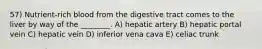 57) Nutrient-rich blood from the digestive tract comes to the liver by way of the ________. A) hepatic artery B) hepatic portal vein C) hepatic vein D) inferior vena cava E) celiac trunk