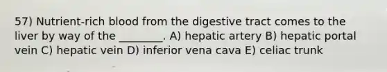 57) Nutrient-rich blood from the digestive tract comes to the liver by way of the ________. A) hepatic artery B) hepatic portal vein C) hepatic vein D) inferior vena cava E) celiac trunk