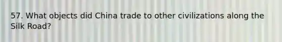 57. What objects did China trade to other civilizations along the Silk Road?