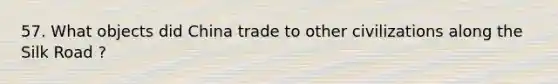 57. What objects did China trade to other civilizations along the Silk Road ?