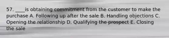 57. ____is obtaining commitment from the customer to make the purchase A. Following up after the sale B. Handling objections C. Opening the relationship D. Qualifying the prospect E. Closing the sale