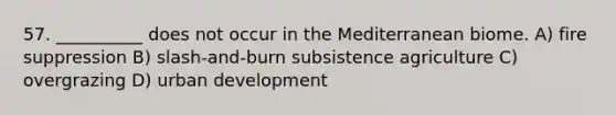 57. __________ does not occur in the Mediterranean biome. A) fire suppression B) slash-and-burn subsistence agriculture C) overgrazing D) urban development