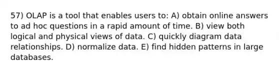 57) OLAP is a tool that enables users to: A) obtain online answers to ad hoc questions in a rapid amount of time. B) view both logical and physical views of data. C) quickly diagram data relationships. D) normalize data. E) find hidden patterns in large databases.