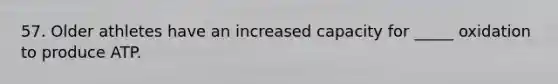 57. Older athletes have an increased capacity for _____ oxidation to produce ATP.