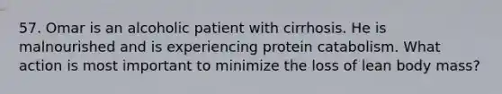 57. Omar is an alcoholic patient with cirrhosis. He is malnourished and is experiencing protein catabolism. What action is most important to minimize the loss of lean body mass?