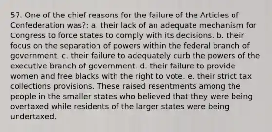 57. One of the chief reasons for the failure of the Articles of Confederation was?: a. their lack of an adequate mechanism for Congress to force states to comply with its decisions. b. their focus on the separation of powers within the federal branch of government. c. their failure to adequately curb the powers of the executive branch of government. d. their failure to provide women and free blacks with the right to vote. e. their strict tax collections provisions. These raised resentments among the people in the smaller states who believed that they were being overtaxed while residents of the larger states were being undertaxed.