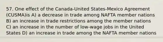 57. One effect of the Canada-United States-Mexico Agreement (CUSMA)is A) a decrease in trade among NAFTA member nations B) an increase in trade restrictions among the member nations C) an increase in the number of low-wage jobs in the United States D) an increase in trade among the NAFTA member nations