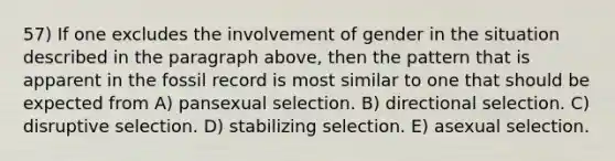 57) If one excludes the involvement of gender in the situation described in the paragraph above, then the pattern that is apparent in the fossil record is most similar to one that should be expected from A) pansexual selection. B) directional selection. C) disruptive selection. D) stabilizing selection. E) asexual selection.