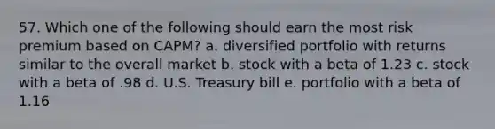 57. Which one of the following should earn the most risk premium based on CAPM? a. diversified portfolio with returns similar to the overall market b. stock with a beta of 1.23 c. stock with a beta of .98 d. U.S. Treasury bill e. portfolio with a beta of 1.16