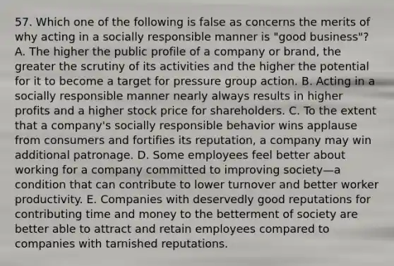 57. Which one of the following is false as concerns the merits of why acting in a socially responsible manner is "good business"? A. The higher the public profile of a company or brand, the greater the scrutiny of its activities and the higher the potential for it to become a target for pressure group action. B. Acting in a socially responsible manner nearly always results in higher profits and a higher stock price for shareholders. C. To the extent that a company's socially responsible behavior wins applause from consumers and fortifies its reputation, a company may win additional patronage. D. Some employees feel better about working for a company committed to improving society—a condition that can contribute to lower turnover and better worker productivity. E. Companies with deservedly good reputations for contributing time and money to the betterment of society are better able to attract and retain employees compared to companies with tarnished reputations.