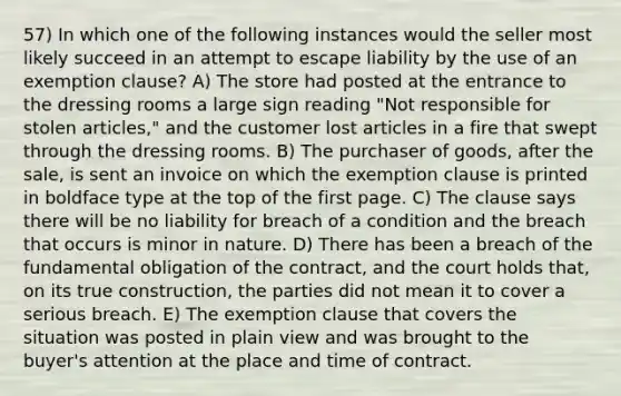 57) In which one of the following instances would the seller most likely succeed in an attempt to escape liability by the use of an exemption clause? A) The store had posted at the entrance to the dressing rooms a large sign reading "Not responsible for stolen articles," and the customer lost articles in a fire that swept through the dressing rooms. B) The purchaser of goods, after the sale, is sent an invoice on which the exemption clause is printed in boldface type at the top of the first page. C) The clause says there will be no liability for breach of a condition and the breach that occurs is minor in nature. D) There has been a breach of the fundamental obligation of the contract, and the court holds that, on its true construction, the parties did not mean it to cover a serious breach. E) The exemption clause that covers the situation was posted in plain view and was brought to the buyer's attention at the place and time of contract.