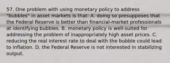 57. One problem with using monetary policy to address "bubbles" in asset markets is that: A. doing so presupposes that the Federal Reserve is better than financial-market professionals at identifying bubbles. B. monetary policy is well-suited for addressing the problem of inappropriately high asset prices. C. reducing the real interest rate to deal with the bubble could lead to inflation. D. the Federal Reserve is not interested in stabilizing output.