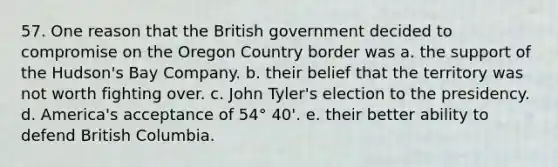 57. One reason that the British government decided to compromise on the Oregon Country border was a. the support of the Hudson's Bay Company. b. their belief that the territory was not worth fighting over. c. John Tyler's election to the presidency. d. America's acceptance of 54° 40'. e. their better ability to defend British Columbia.