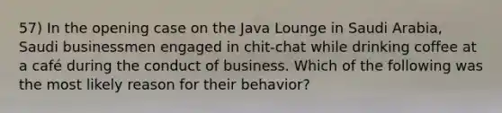 57) In the opening case on the Java Lounge in Saudi Arabia, Saudi businessmen engaged in chit-chat while drinking coffee at a café during the conduct of business. Which of the following was the most likely reason for their behavior?