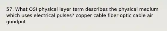 57. What OSI physical layer term describes the physical medium which uses electrical pulses? copper cable fiber-optic cable air goodput