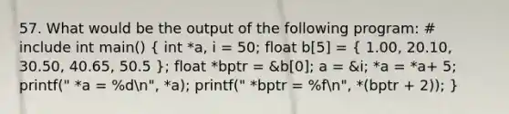 57. What would be the output of the following program: # include int main() ( int *a, i = 50; float b[5] = { 1.00, 20.10, 30.50, 40.65, 50.5 ); float *bptr = &b[0]; a = &i; *a = *a+ 5; printf(" *a = %dn", *a); printf(" *bptr = %fn", *(bptr + 2)); }