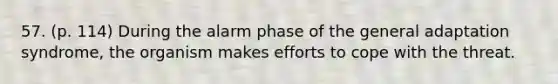 57. (p. 114) During the alarm phase of the general adaptation syndrome, the organism makes efforts to cope with the threat.