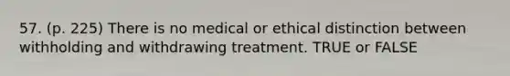 57. (p. 225) There is no medical or ethical distinction between withholding and withdrawing treatment. TRUE or FALSE