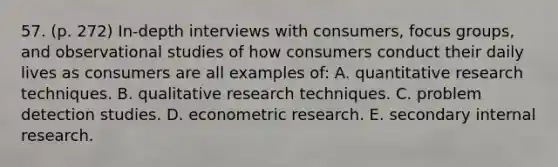 57. (p. 272) In-depth interviews with consumers, focus groups, and observational studies of how consumers conduct their daily lives as consumers are all examples of: A. quantitative research techniques. B. qualitative research techniques. C. problem detection studies. D. econometric research. E. secondary internal research.