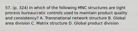 57. (p. 324) In which of the following MNC structures are tight process bureaucratic controls used to maintain product quality and consistency? A. Transnational network structure B. Global area division C. Matrix structure D. Global product division