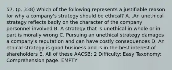 57. (p. 338) Which of the following represents a justifiable reason for why a company's strategy should be ethical? A. .An unethical strategy reflects badly on the character of the company personnel involved B. A strategy that is unethical in whole or in part is morally wrong C. Pursuing an unethical strategy damages a company's reputation and can have costly consequences D. An ethical strategy is good business and is in the best interest of shareholders E. All of these AACSB: 2 Difficulty: Easy Taxonomy: Comprehension page: EMPTY