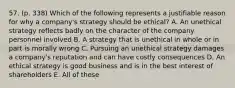 57. (p. 338) Which of the following represents a justifiable reason for why a company's strategy should be ethical? A. An unethical strategy reflects badly on the character of the company personnel involved B. A strategy that is unethical in whole or in part is morally wrong C. Pursuing an unethical strategy damages a company's reputation and can have costly consequences D. An ethical strategy is good business and is in the best interest of shareholders E. All of these