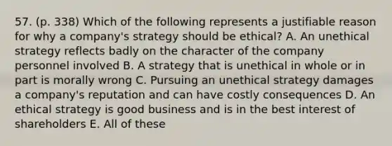 57. (p. 338) Which of the following represents a justifiable reason for why a company's strategy should be ethical? A. An unethical strategy reflects badly on the character of the company personnel involved B. A strategy that is unethical in whole or in part is morally wrong C. Pursuing an unethical strategy damages a company's reputation and can have costly consequences D. An ethical strategy is good business and is in the best interest of shareholders E. All of these