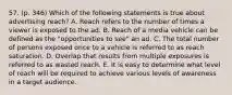 57. (p. 346) Which of the following statements is true about advertising reach? A. Reach refers to the number of times a viewer is exposed to the ad. B. Reach of a media vehicle can be defined as the "opportunities to see" an ad. C. The total number of persons exposed once to a vehicle is referred to as reach saturation. D. Overlap that results from multiple exposures is referred to as wasted reach. E. It is easy to determine what level of reach will be required to achieve various levels of awareness in a target audience.