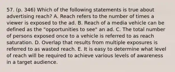 57. (p. 346) Which of the following statements is true about advertising reach? A. Reach refers to the number of times a viewer is exposed to the ad. B. Reach of a media vehicle can be defined as the "opportunities to see" an ad. C. The total number of persons exposed once to a vehicle is referred to as reach saturation. D. Overlap that results from multiple exposures is referred to as wasted reach. E. It is easy to determine what level of reach will be required to achieve various levels of awareness in a target audience.