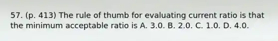 57. (p. 413) The rule of thumb for evaluating current ratio is that the minimum acceptable ratio is A. 3.0. B. 2.0. C. 1.0. D. 4.0.