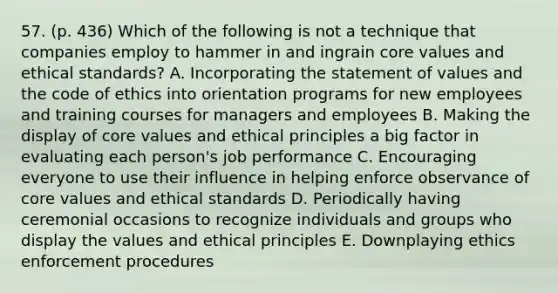 57. (p. 436) Which of the following is not a technique that companies employ to hammer in and ingrain core values and ethical standards? A. Incorporating the statement of values and the code of ethics into orientation programs for new employees and training courses for managers and employees B. Making the display of core values and ethical principles a big factor in evaluating each person's job performance C. Encouraging everyone to use their influence in helping enforce observance of core values and ethical standards D. Periodically having ceremonial occasions to recognize individuals and groups who display the values and ethical principles E. Downplaying ethics enforcement procedures