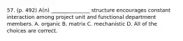 57. (p. 492) A(n) _______________ structure encourages constant interaction among project unit and functional department members. A. organic B. matrix C. mechanistic D. All of the choices are correct.