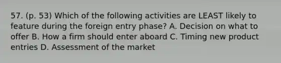 57. (p. 53) Which of the following activities are LEAST likely to feature during the foreign entry phase? A. Decision on what to offer B. How a firm should enter aboard C. Timing new product entries D. Assessment of the market