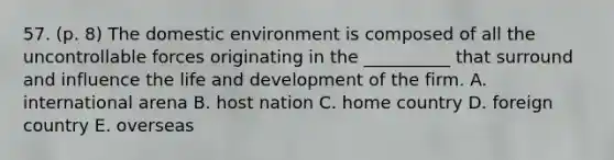 57. (p. 8) The domestic environment is composed of all the uncontrollable forces originating in the __________ that surround and influence the life and development of the firm. A. international arena B. host nation C. home country D. foreign country E. overseas