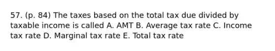 57. (p. 84) The taxes based on the total tax due divided by taxable income is called A. AMT B. Average tax rate C. Income tax rate D. Marginal tax rate E. Total tax rate