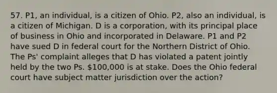 57. P1, an individual, is a citizen of Ohio. P2, also an individual, is a citizen of Michigan. D is a corporation, with its principal place of business in Ohio and incorporated in Delaware. P1 and P2 have sued D in federal court for the Northern District of Ohio. The Ps' complaint alleges that D has violated a patent jointly held by the two Ps. 100,000 is at stake. Does the Ohio federal court have subject matter jurisdiction over the action?