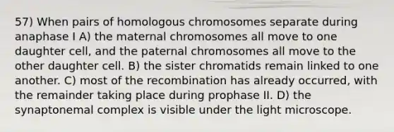 57) When pairs of homologous chromosomes separate during anaphase I A) the maternal chromosomes all move to one daughter cell, and the paternal chromosomes all move to the other daughter cell. B) the sister chromatids remain linked to one another. C) most of the recombination has already occurred, with the remainder taking place during prophase II. D) the synaptonemal complex is visible under the light microscope.