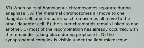 57) When pairs of homologous chromosomes separate during anaphase I, A) the maternal chromosomes all move to one daughter cell, and the paternal chromosomes all move to the other daughter cell. B) the sister chromatids remain linked to one another. C) most of the recombination has already occurred, with the remainder taking place during prophase II. D) the synaptonemal complex is visible under the light microscope.