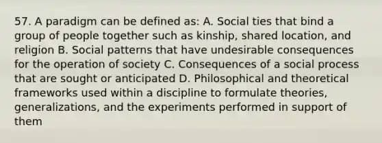 57. A paradigm can be defined as: A. Social ties that bind a group of people together such as kinship, shared location, and religion B. Social patterns that have undesirable consequences for the operation of society C. Consequences of a social process that are sought or anticipated D. Philosophical and theoretical frameworks used within a discipline to formulate theories, generalizations, and the experiments performed in support of them