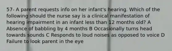 57- A parent requests info on her infant's hearing. Which of the following should the nurse say is a clinical manifestation of hearing impairment in an infant less than 12 months old? A Absence of babbling by 4 months B Occasionally turns head towards sounds C Responds to loud noises as opposed to voice D Failure to look parent in the eye