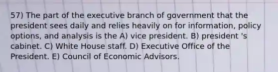 57) The part of the executive branch of government that the president sees daily and relies heavily on for information, policy options, and analysis is the A) vice president. B) president 's cabinet. C) White House staff. D) Executive Office of the President. E) Council of Economic Advisors.