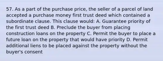 57. As a part of the purchase price, the seller of a parcel of land accepted a purchase money first trust deed which contained a subordinate clause. This clause would: A. Guarantee priority of the first trust deed B. Preclude the buyer from placing construction loans on the property C. Permit the buyer to place a future loan on the property that would have priority D. Permit additional liens to be placed against the property without the buyer's consent