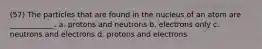 (57) The particles that are found in the nucleus of an atom are ____________. a. protons and neutrons b. electrons only c. neutrons and electrons d. protons and electrons